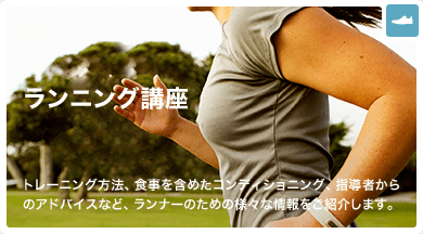 ランニング講座 トレーニング方法、食事を含めたコンディショニング、指導者からのアドバイスなど、ランナーのための様々な情報をご紹介します。