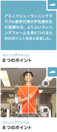 ランニングフォーム 8つのポイント アミノバリューランニングクラブin東京代表の宇佐美先生の指導の元、よりよいランニングフォームを身につけるためのポイントをまとめました。