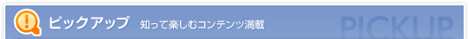 ピックアップ 知って楽しむコンテンツ満載