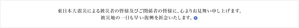 東日本大震災による被災者の皆様及び関係者の皆様に、心よりお見舞い申し上げます。被災地の一日も早い復興を祈念いたしますとともに、今後も全社を挙げて支援活動を行ってまいります。東日本大震災に関するお知らせ