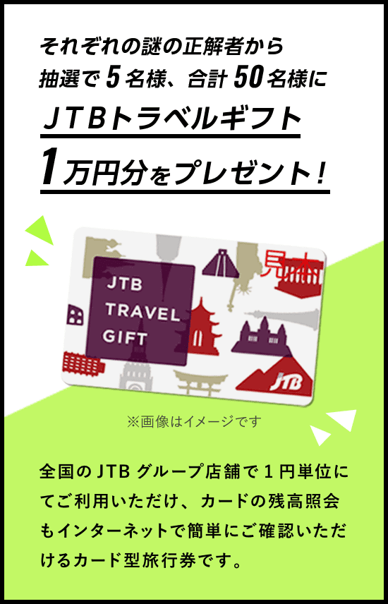 それぞれの謎の正解者から抽選で5名様、合計50名様にＪＴＢトラベルギフト1万円分をプレゼント！全国のJTBグループ店舗で1円単位にてご利用いただけ、カードの残高照会もインターネットで簡単にご確認いただけるカード型旅行券です。