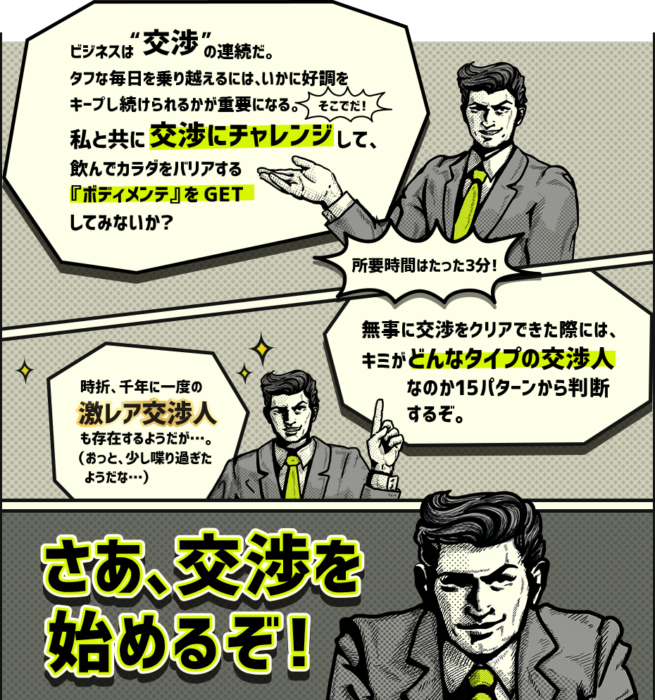 ビジネスは交渉の連続だ。タフな毎日を乗り越えるには、いかに好調をキープし続けられるかが重要になる。そこでだ！私と共に交渉にチャレンジして、飲んでカラダをバリアする『ボディメンテ』をGETしてみないか？所要時間はたった3分！無事に交渉をクリアできた際には際には、キミがどんなタイプの交渉人なのか15パターンから判断するぞ。時折、千年に一度の激レア交渉人も存在するようだが…。（おっと、少し喋り過ぎたようだな…）さあ、交渉を始めるぞ！