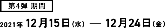 第4弾期間 2021年12月15日(水)~12月24日(金)