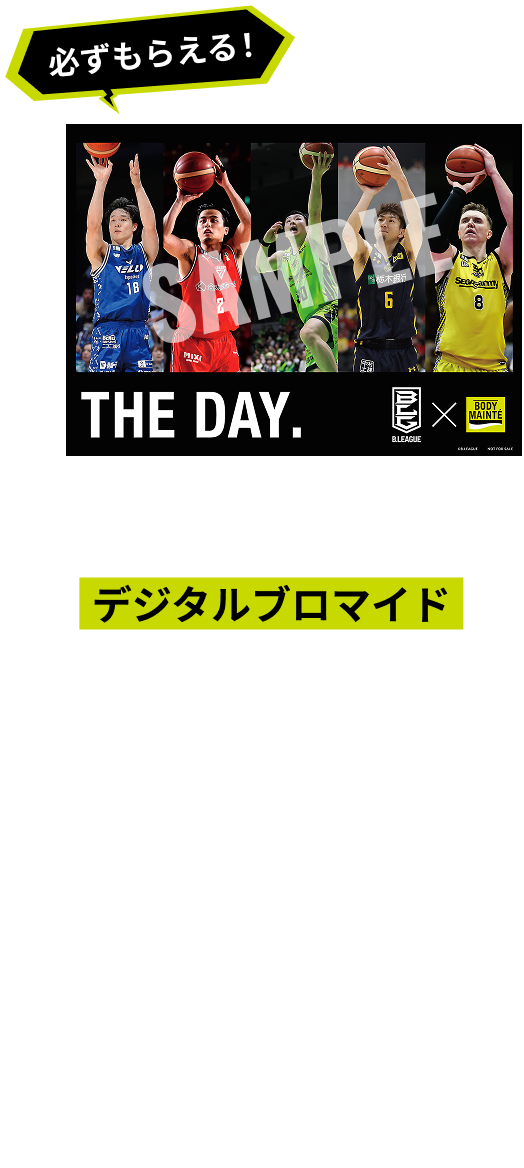 48ポイントコースに応募した方はもれなくデジタルブロマイドが必ずもらえる！あなたの理想のメンバーを選んで、オリジナルブロマイドを作ろう！完成したデザインは指定コンビニエンスストアでネットプリント。1枚無料でゲット！自分だけの“推し”チームを形にしよう！応募者は、B.LEAGUE所属選手(B1／B2)から任意の5名を選択し、自分だけのオリジナルブロマイドを作成できます。
