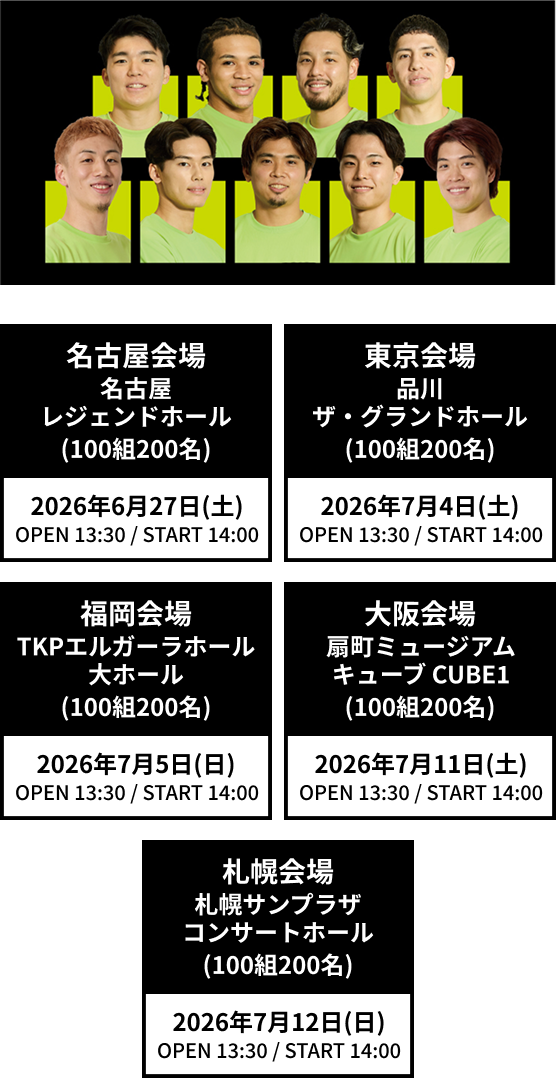名古屋会場 名古屋レジェンドホール(100組200名) 2026年6月27日(土)OPEN 13:30 / START 14:00 東京会場 品川ザ・グランドホール(100組200名) 2026年7月4日(土)OPEN 13:30 / START 14:00 福岡会場 TKPエルガーラホール 大ホール(100組200名) 2026年7月5日(日)OPEN 13:30 / START 14:00 大阪会場 扇町ミュージアムキューブ CUBE1(100組200名) 2026年7月11日(土)OPEN 13:30 / START 14:00 札幌会場 札幌サンプラザ コンサートホール(100組200名) 2026年7月12日(日)OPEN 13:30 / START 14:00