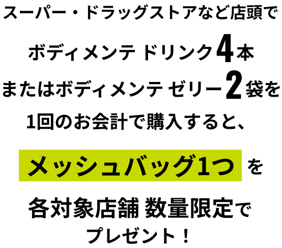 スーパー・ドラッグストアなど店頭でボディメンテ ドリンク4本 またはボディメンテ ゼリー2袋を1回のお会計で購入すると、メッシュバッグ1つを各対象店舗 数量限定でプレゼント！