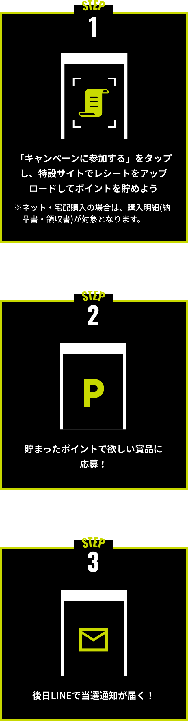 STEP1. 「キャンペーンに参加する」をタップし、特設サイトでレシートをアップロードしてポイントを貯めよう STEP2 貯まったポイントで欲しい賞品に応募！ STEP3 後日LINEで当選通知が届く！※ネット・宅配購入の場合は、購入明細（納品書・領収書）が対象となります。