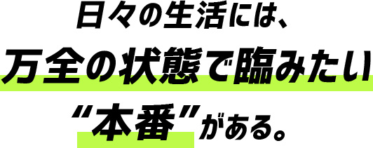 日々の生活には、万全の状態で臨みたい"本番"がある。