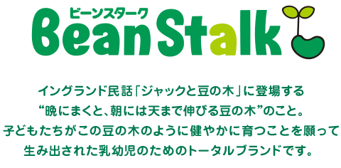 ビーンスターク BeanStalk イングランド民話「ジャックと豆の木」に登場する“晩にまくと、朝には天まで伸びる豆の木”のこと。子どもたちがこの豆の木のように健やかに育つことを願って生み出された乳幼児のためのトータルブランドです。