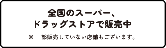 全国のスーパー、ドラッグストアで販売中 ※一部販売していない店舗もございます。