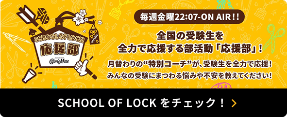 SCHOOL OF LOCK! 応援部 CalorieMate 毎週金曜22:07-ON AIR!! 全国の受験生を全力で応援する部活動「応援部」！ 月替わりの“特別コーチ”が、受験生を全力で応援！ みんなの受験にまつわる悩みや不安を教えてください！