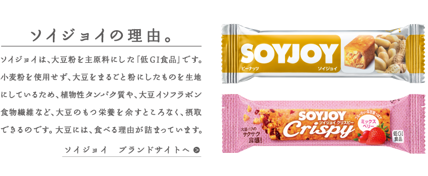 ソイジョイの理由。ソイジョイは、大豆粉を主原料にした「低GI食品」です。小麦粉を使用せず、大豆をまるごと粉にしたものを生地にしているため、植物性タンパク質や、大豆イソフラボン食物繊維など、大豆の持つ栄養素を余すところなく、摂取できるのです。大豆には、食べる理由が詰まっています。