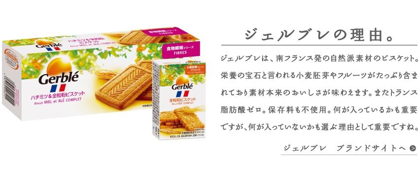 ジェルブレの理由。ジェルブレは、南フランス発の自然派素材のビスケット。栄養の宝石と言われる小麦胚芽やフルーツがたっぷり含まれており、素材本来のおいしさが味わえます。またトランス脂肪酸ゼロ。保存料も不使用。何が入っているかも重要ですが、何が入っていないかも選ぶ理由として重要ですね。