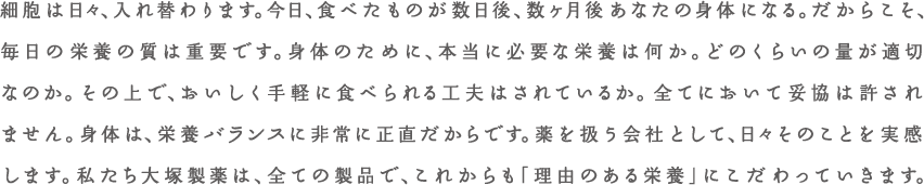 細胞は日々、入れ替わります。今日、食べたものが数日後、数か月後あなたの身体になる。だからこそ、毎日の栄養の質は重要です。身体のために、本当に必要な栄養は何か。どのくらいの量が適切なのか。その上で、おいしく手軽に食べられる工夫はされているか。全てにおいて妥協は許されません。身体は、栄養バランスに非常に正直だからです。薬を扱う会社として、日々そのことを実感します。私たち大塚製薬は、全ての製品で、これからも「理由のある企業」にこだわっていきます。