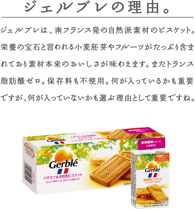 ジェルブレの理由。ジェルブレは、南フランス発の自然派素材のビスケット。栄養の宝石と言われる小麦胚芽やフルーツがたっぷり含まれており、素材本来のおいしさが味わえます。またトランス脂肪酸ゼロ。保存料も不使用。何が入っているかも重要ですが、何が入っていないかも選ぶ理由として重要ですね。