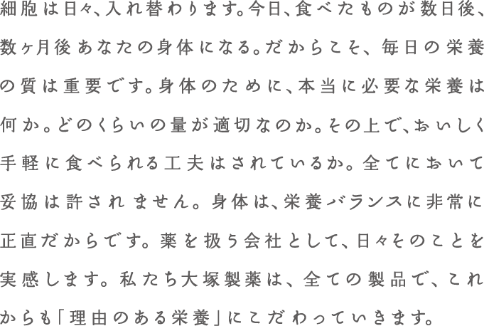 細胞は日々、入れ替わります。今日、食べたものが数日後、数か月後あなたの身体になる。だからこそ、毎日の栄養の質は重要です。身体のために、本当に必要な栄養は何か。どのくらいの量が適切なのか。その上で、おいしく手軽に食べられる工夫はされているか。全てにおいて妥協は許されません。身体は、栄養バランスに非常に正直だからです。薬を扱う会社として、日々そのことを実感します。私たち大塚製薬は、全ての製品で、これからも「理由のある企業」にこだわっていきます。