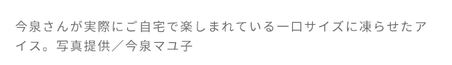 今泉さんが実際にご自宅で楽しまれている一口サイズに凍らせたアイス。写真提供／今泉マユ子