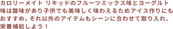 カロリーメイト リキッドのフルーツミックス味とヨーグルト味は酸味があり子供でも美味しく味わえるためアイス作りにもおすすめ。それ以外のアイテムもシーンに合わせて取り入れ、栄養補給しよう！