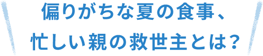 偏りがちな夏の食事、忙しい親の救世主とは？
