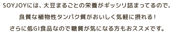 SOYJOYには、大豆まるごとの栄養がギッシリ詰まってるので、良質な植物性タンパク質がおいしく気軽に摂れる！さらに低GI食品なので糖質が気になる方もおススメです。