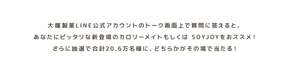 大塚製薬の公式LINEアカウントのトーク画面上で質問に答えると、あなたにピッタリな新登場のカロリーメイトもしくは SOYJOYをおススメ！さらに抽選で合計20.6万名様に、どちらかがその場で当たる！