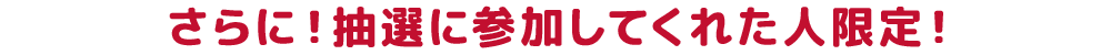 さらに！抽選に参加してくれた人限定！