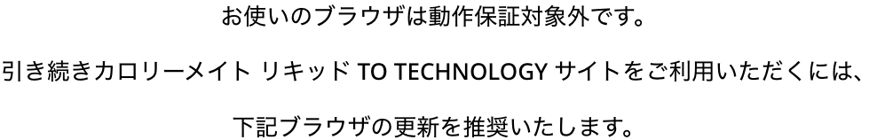 お使いのブラウザは動作保証対象外です。引き続きカロリーメイト リキッド TO TECHNOLOGY サイトをご利用いただくには、下記ブラウザの更新を推奨いたします。