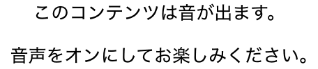 このコンテンツは音が出ます。音声をオンにしてお楽しみください。