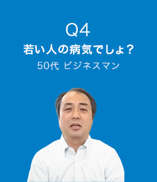 Q4 若い人の病気でしょ？　50代 ビジネスマン