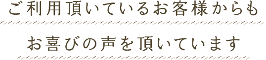 ご利用頂いているお客様からもお喜びの声を頂いています
