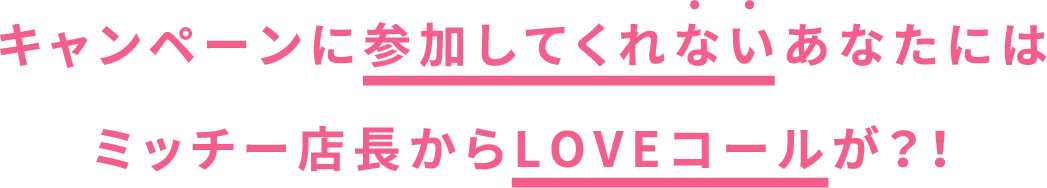 キャンペーンに参加してくれないあなたにはミッチー店長からLOVEコールが？！