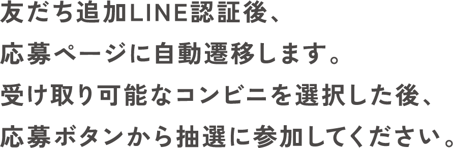 友だち追加LINE認証後、応募ページに自動遷移します。受け取り可能なコンビニを選択した後、応募ボタンから抽選に参加してください。