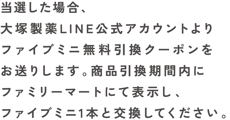 当選した場合、大塚製薬LINE公式アカウントよりファイブミニ無料引換クーポンをお送りします。商品引換期間内にファミリーマートにて表示し、ファイブミニ1本と交換してください。