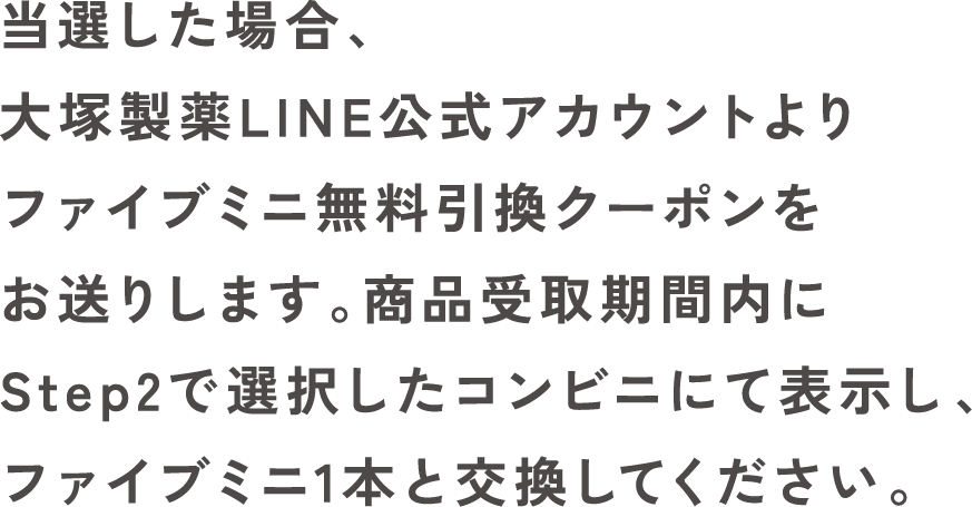 当選した場合、大塚製薬LINE公式アカウントよりファイブミニ無料引換クーポンをお送りします。商品受取期間内にStep2で選択したコンビニにて表示し、ファイブミニ1本と交換してください。