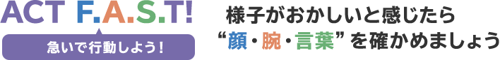 ACT F.A.S.T! 急いで行動しよう!様子がおかしいと感じたら顔・腕・言葉を確かめましょう