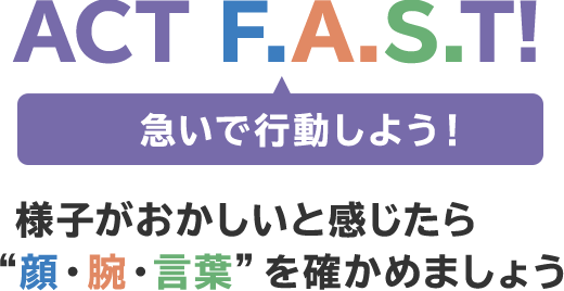 ACT F.A.S.T! 急いで行動しよう!様子がおかしいと感じたら顔・腕・言葉を確かめましょう