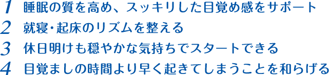 1 睡眠の質を高め、スッキリした目覚め感をサポート 2 就寝・起床のリズムを整える 3 休日明けも穏やかな気持ちでスタートできる 4 目覚ましの時間より早く起きてしまうことを和らげる