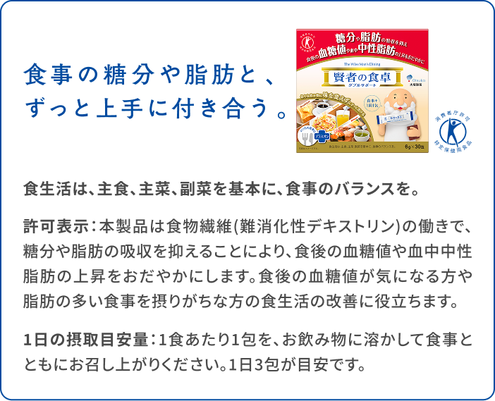食事の糖分や脂肪と、ずっと上手に付き合う。 食生活は、主食、主菜、副菜を基本に、食事のバランスを。 許可表示：本製品は食物繊維（難消化性デキストリン）の働きで、糖分や脂肪の吸収を抑えることにより、食後の血糖値や血中中性脂肪の上昇をおだやかにします。食後の血糖値が気になる方や脂肪の多い食事を摂りがちな方の食生活の改善に役立ちます。 1日の摂取目安量：1食あたり1包を、お飲み物に溶かして食事とともにお召し上がりください。1日3包が目安です。