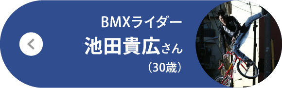 BMXライダー 池田貴広さん（30歳）