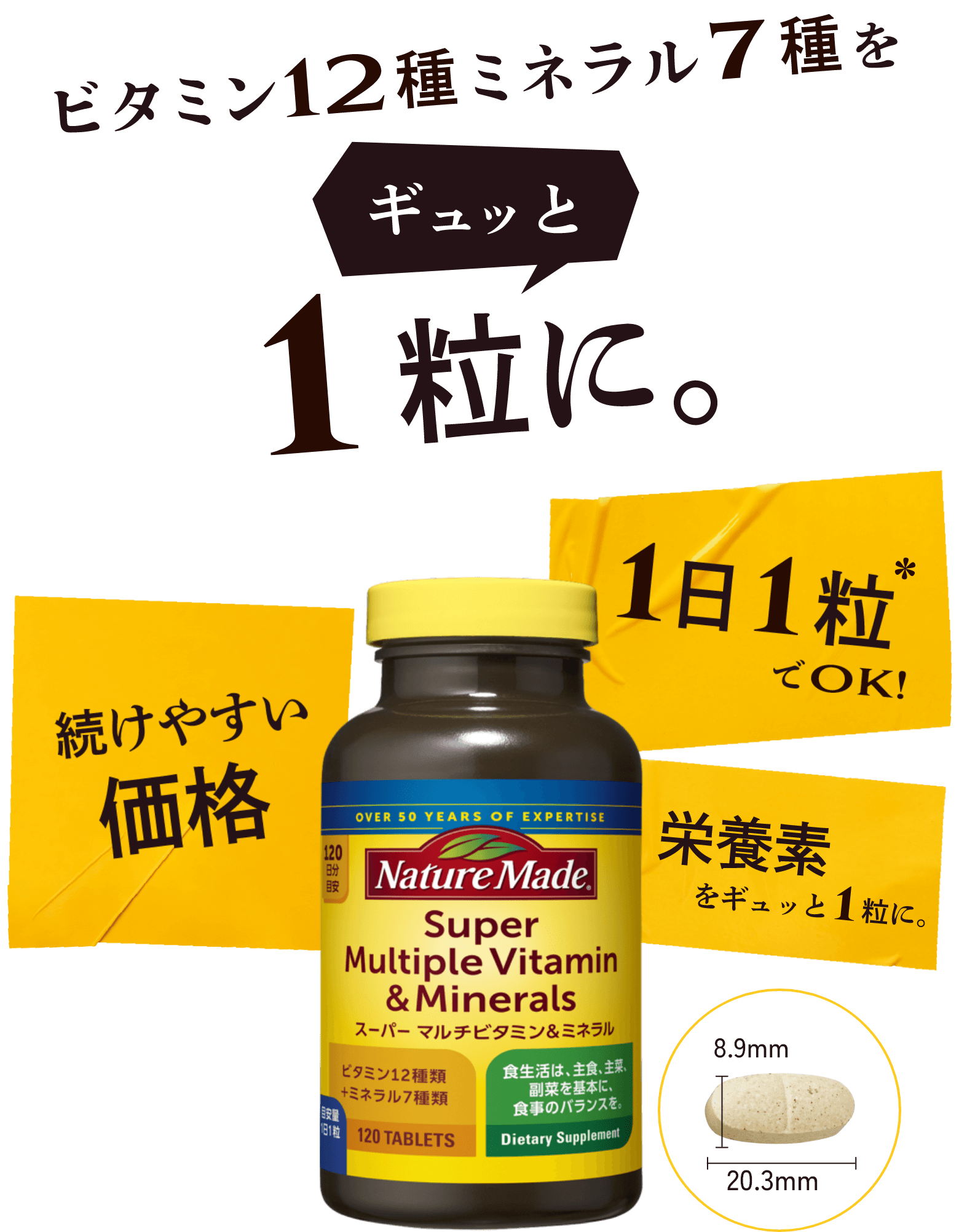 ビタミン12種ミネラル7種をギュッと1粒に。 続けやすい価格 1日1粒*でOK! 栄養素をギュッと1粒に。
