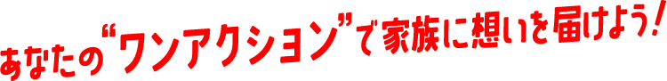 あなたのワンアクションで家族に想いを届けよう！