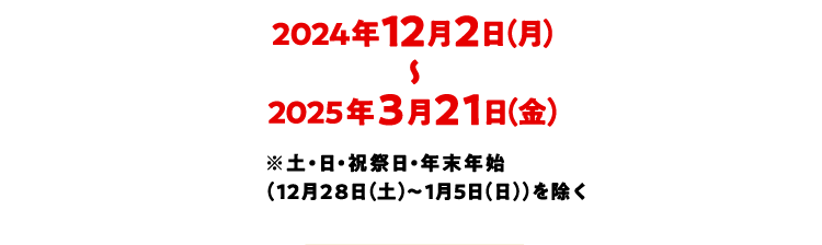 2024年12月2日(月)~2025年3月21日(金) ※土・日・祝祭日・年末年始(12月28日(土)~1月5日(日))を除く