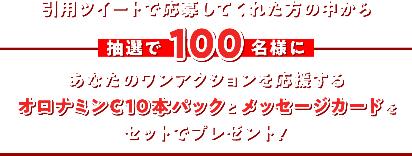 引用ツイートで応募してくれた方の中から抽選で100名様にあなたのワンアクションを応援するオロナミンC10本パックとメッセージカードをセットでプレゼント!