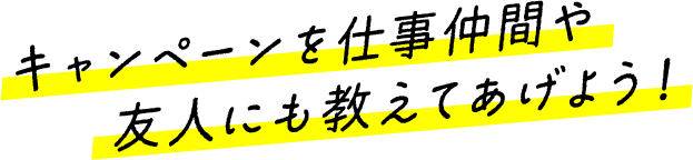 キャンペーンを仕事仲間や友人にも教えてあげよう！