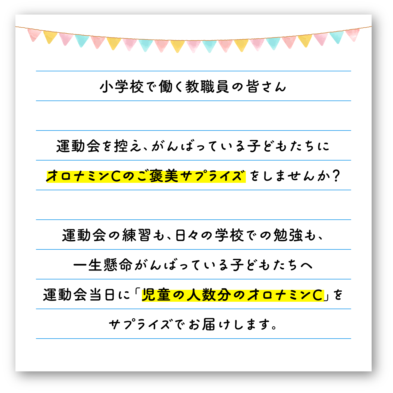 小学校で働く教職員の皆さん　運動会で控え、がんばっている子どもたちにオロナミンCのご褒美サプライズをしませんか？運動会の練習も、日々の学校での勉強も、一生懸命がんばっている子どもたちへ運動会当日に「児童の人数分のオロナミンC」をサプライズでお届けします。