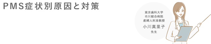 PMS症状別原因と対策[東京歯科大学 市川総合病院 産婦人科准教授 小川真里子先生]