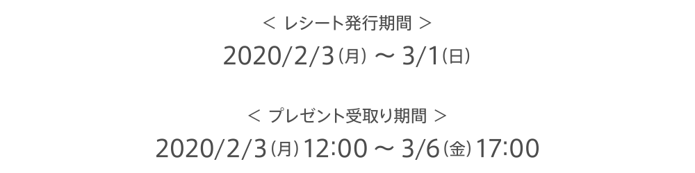 ＜ レシート発行期間 ＞2020/2/3（月） ～ 3/1（日）＜ プレゼント受取り期間 ＞2020/2/3（月）12:00 ～ 3/6（金）17:00