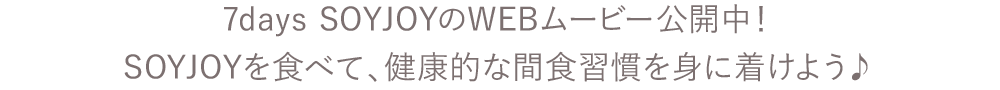 7days SOYJOYのWEBムービー公開中！SOYJOYを食べて、健康的な間食習慣を身に着けよう♪