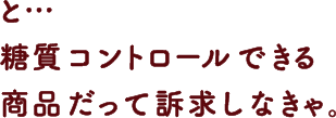 と… 糖質コントロールできる商品だって訴求しなきゃ。