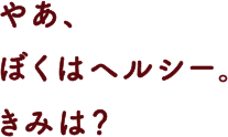 やあ、ぼくはヘルシー。きみは？